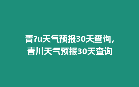 青?u天氣預(yù)報(bào)30天查詢，青川天氣預(yù)報(bào)30天查詢