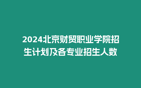 2024北京財貿職業學院招生計劃及各專業招生人數