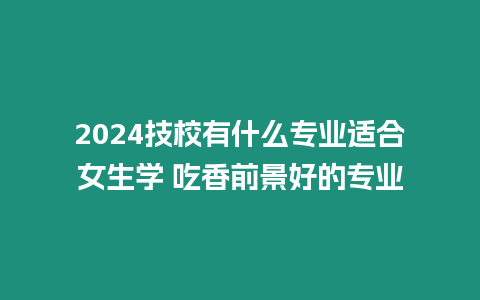 2024技校有什么專業適合女生學 吃香前景好的專業