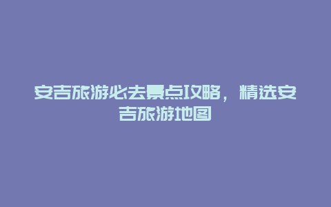 安吉旅游必去景點攻略，精選安吉旅游地圖