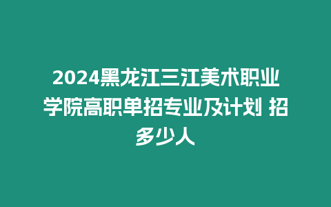 2024黑龍江三江美術職業學院高職單招專業及計劃 招多少人