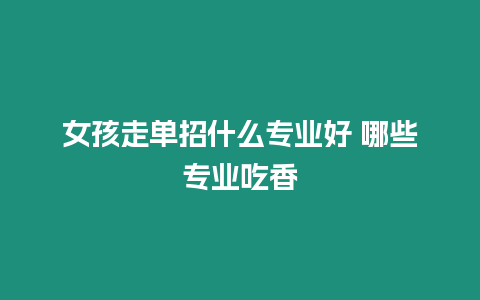 女孩走單招什么專業(yè)好 哪些專業(yè)吃香