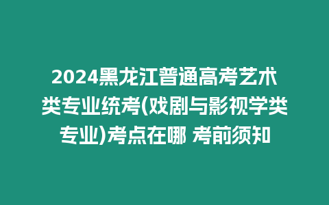 2024黑龍江普通高考藝術(shù)類專業(yè)統(tǒng)考(戲劇與影視學(xué)類專業(yè))考點(diǎn)在哪 考前須知