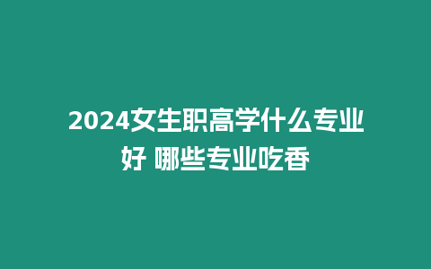 2024女生職高學(xué)什么專業(yè)好 哪些專業(yè)吃香