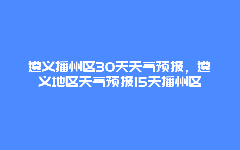 遵義播州區30天天氣預報，遵義地區天氣預報15天播州區