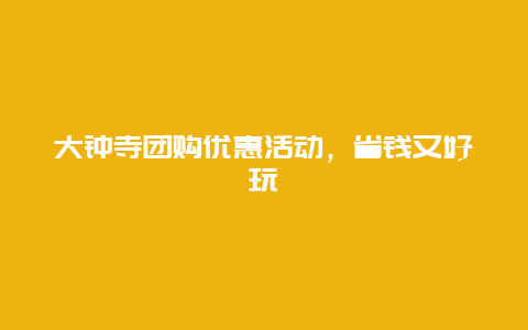 大鐘寺團(tuán)購(gòu)優(yōu)惠活動(dòng)，省錢(qián)又好玩