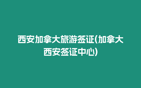 西安加拿大旅游簽證(加拿大西安簽證中心)