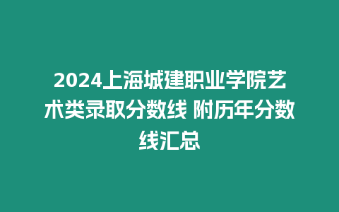 2024上海城建職業學院藝術類錄取分數線 附歷年分數線匯總