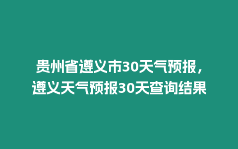 貴州省遵義市30天氣預報，遵義天氣預報30天查詢結果