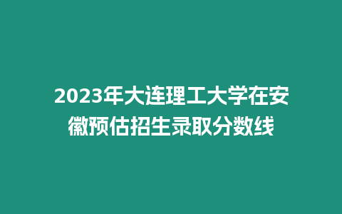 2023年大連理工大學在安徽預估招生錄取分數線