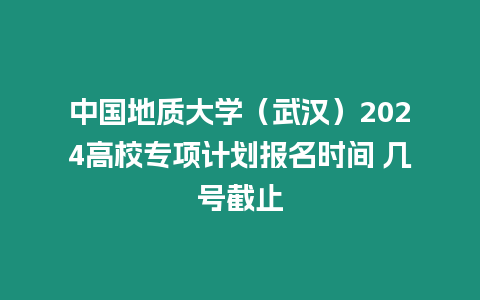 中國地質大學（武漢）2024高校專項計劃報名時間 幾號截止