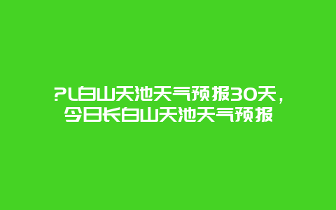 ?L白山天池天氣預(yù)報30天，今日長白山天池天氣預(yù)報