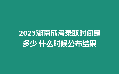 2023湖南成考錄取時間是多少 什么時候公布結(jié)果