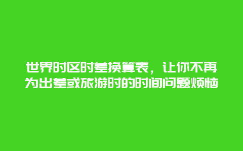 世界時區時差換算表，讓你不再為出差或旅游時的時間問題煩惱