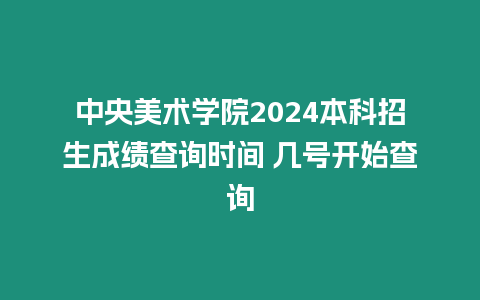 中央美術學院2024本科招生成績查詢時間 幾號開始查詢