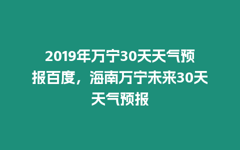 2019年萬寧30天天氣預報百度，海南萬寧未來30天天氣預報