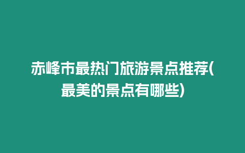 赤峰市最熱門旅游景點推薦(最美的景點有哪些)