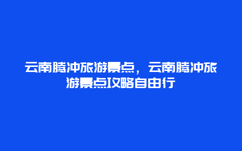 云南騰沖旅游景點，云南騰沖旅游景點攻略自由行