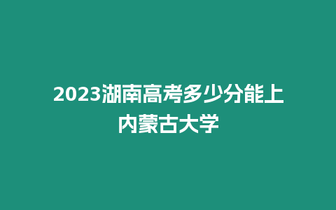 2023湖南高考多少分能上內蒙古大學