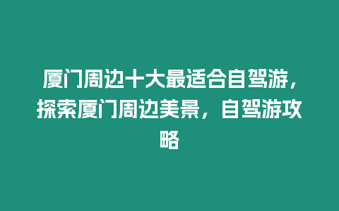 廈門周邊十大最適合自駕游，探索廈門周邊美景，自駕游攻略