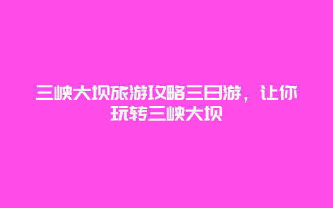 三峽大壩旅游攻略三日游，讓你玩轉三峽大壩