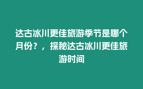 達古冰川更佳旅游季節是哪個月份？，探秘達古冰川更佳旅游時間