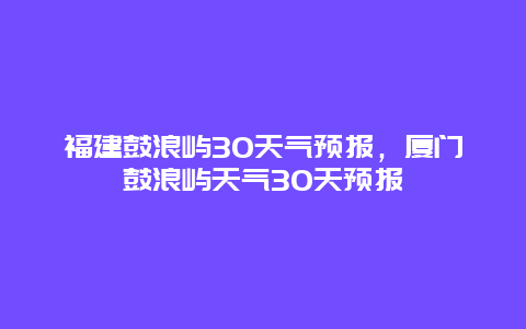 福建鼓浪嶼30天氣預報，廈門鼓浪嶼天氣30天預報