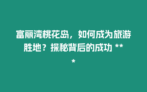 富麗灣桃花島，如何成為旅游勝地？探秘背后的成功 ***