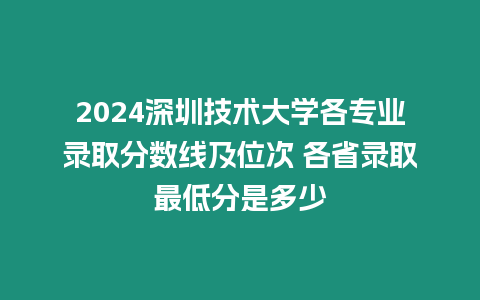 2024深圳技術大學各專業錄取分數線及位次 各省錄取最低分是多少