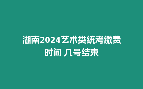 湖南2024藝術(shù)類統(tǒng)考繳費時間 幾號結(jié)束