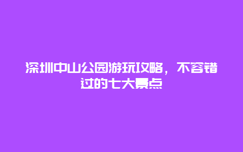 深圳中山公園游玩攻略，不容錯過的七大景點