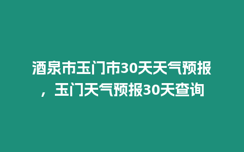 酒泉市玉門市30天天氣預報，玉門天氣預報30天查詢