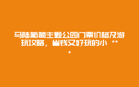 馬陸葡萄主題公園門票價格及游玩攻略，省錢又好玩的小 ***