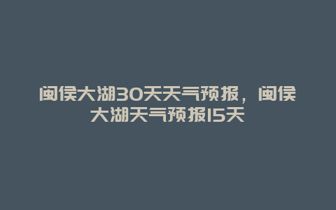 閩侯大湖30天天氣預報，閩侯大湖天氣預報15天