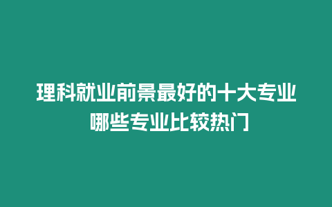 理科就業前景最好的十大專業 哪些專業比較熱門