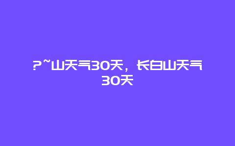 ?~山天氣30天，長白山天氣30天