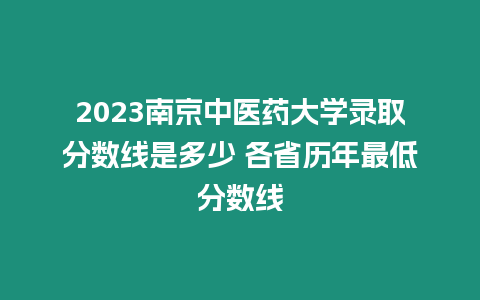 2023南京中醫藥大學錄取分數線是多少 各省歷年最低分數線