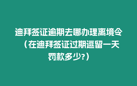 迪拜簽證逾期去哪辦理離境令 （在迪拜簽證過期逗留一天罰款多少?）