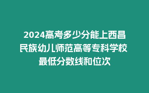 2024高考多少分能上西昌民族幼兒師范高等專科學校 最低分數線和位次