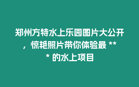 鄭州方特水上樂園圖片大公開，驚艷照片帶你體驗最 *** 的水上項目