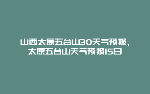 山西太原五臺(tái)山30天氣預(yù)報(bào)，太原五臺(tái)山天氣預(yù)報(bào)15日