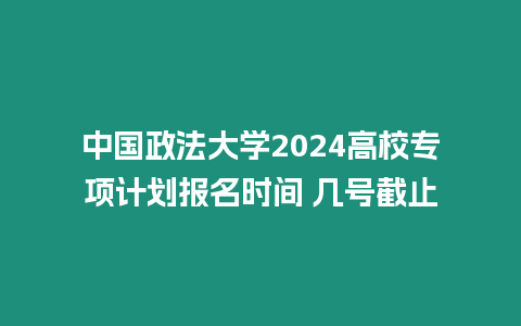 中國政法大學2024高校專項計劃報名時間 幾號截止