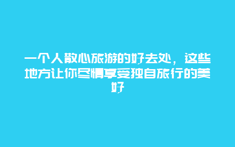 一個人散心旅游的好去處，這些地方讓你盡情享受獨自旅行的美好