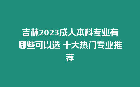 吉林2023成人本科專業有哪些可以選 十大熱門專業推薦