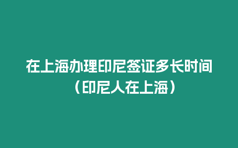 在上海辦理印尼簽證多長時間 （印尼人在上海）