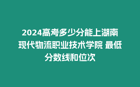 2024高考多少分能上湖南現代物流職業技術學院 最低分數線和位次