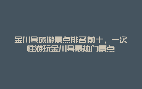 金川縣旅游景點排名前十，一次性游玩金川縣最熱門景點