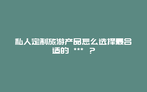 私人定制旅游產品怎么選擇最合適的 *** ？