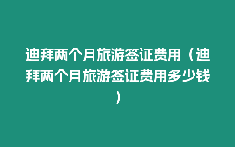 迪拜兩個(gè)月旅游簽證費(fèi)用（迪拜兩個(gè)月旅游簽證費(fèi)用多少錢）