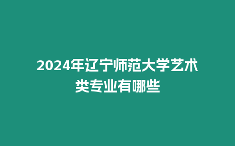 2024年遼寧師范大學藝術類專業有哪些